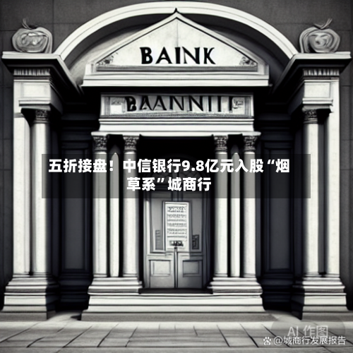 五折接盘！中信银行9.8亿元入股“烟草系”城商行-第2张图片