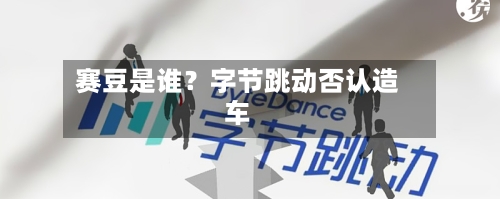 赛豆是谁？字节跳动否认造车-第3张图片