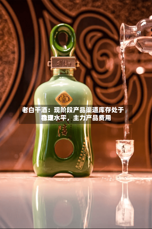老白干酒：现阶段产品渠道库存处于合理水平，主力产品费用稳定-第3张图片