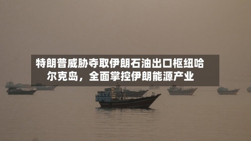 特朗普威胁夺取伊朗石油出口枢纽哈尔克岛，全面掌控伊朗能源产业