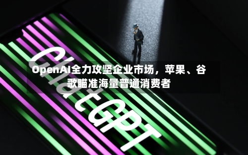 OpenAI全力攻坚企业市场，苹果、谷歌瞄准海量普通消费者-第2张图片