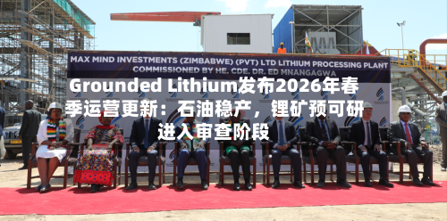 Grounded Lithium发布2026年春季运营更新：石油稳产，锂矿预可研进入审查阶段-第2张图片