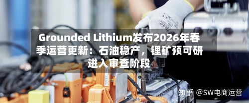 Grounded Lithium发布2026年春季运营更新：石油稳产，锂矿预可研进入审查阶段-第3张图片