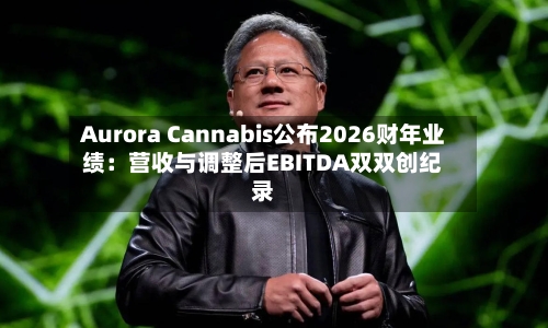 Aurora Cannabis公布2026财年业绩：营收与调整后EBITDA双双创纪录-第2张图片