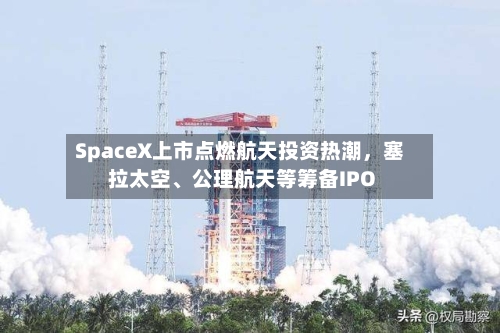 SpaceX上市点燃航天投资热潮，塞拉太空	、公理航天等筹备IPO-第2张图片