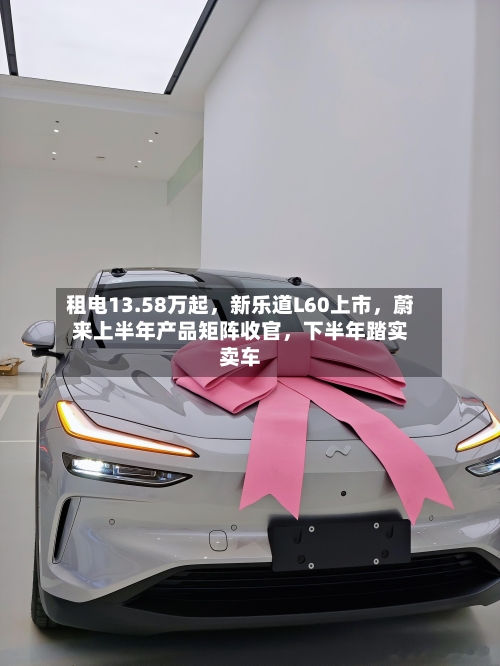 租电13.58万起，新乐道L60上市，蔚来上半年产品矩阵收官，下半年踏实卖车-第2张图片