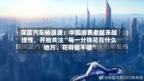 深蓝汽车杨源源：中国消费者越来越理性，开始关注“每一分钱花在什么地方、花得值不值”