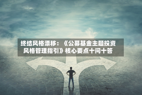 终结风格漂移：《公募基金主题投资风格管理指引》核心要点十问十答-第3张图片