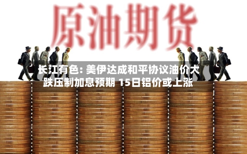 长江有色: 美伊达成和平协议油价大跌压制加息预期 15日铝价或上涨-第3张图片