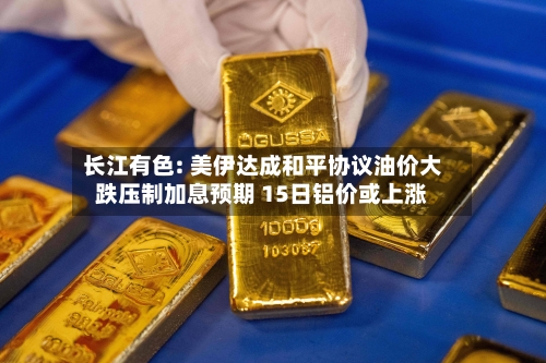 长江有色: 美伊达成和平协议油价大跌压制加息预期 15日铝价或上涨
