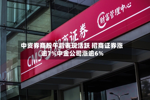 中资券商股午后表现活跃 招商证券涨逾7%中金公司涨逾6%