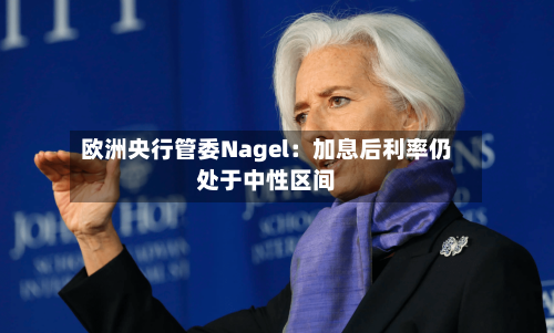 欧洲央行管委Nagel：加息后利率仍处于中性区间
