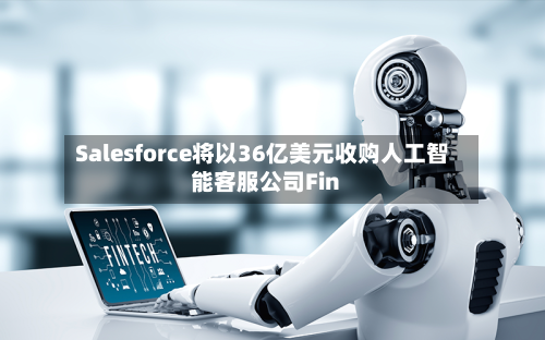 Salesforce将以36亿美元收购人工智能客服公司Fin-第3张图片