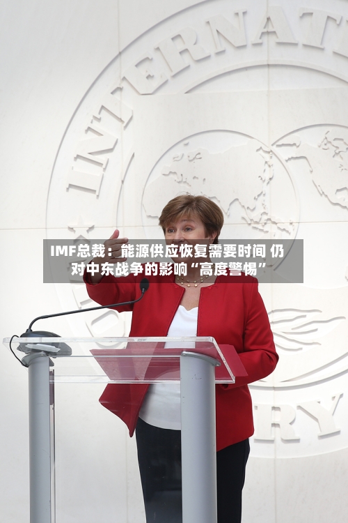 IMF总裁：能源供应恢复需要时间 仍对中东战争的影响“高度警惕”-第3张图片