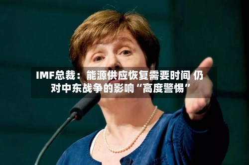 IMF总裁：能源供应恢复需要时间 仍对中东战争的影响“高度警惕	”-第2张图片
