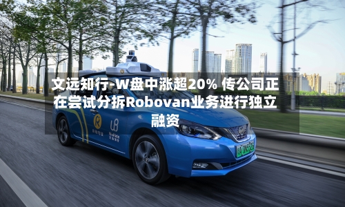 文远知行-W盘中涨超20% 传公司正在尝试分拆Robovan业务进行独立融资