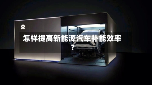 怎样提高新能源汽车补能效率？