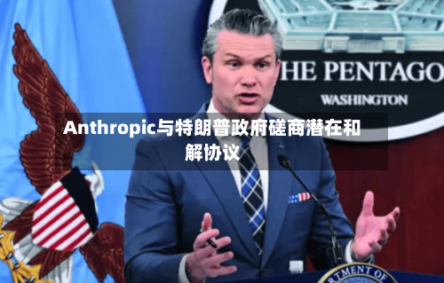 Anthropic与特朗普政府磋商潜在和解协议