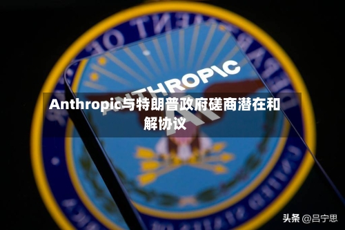 Anthropic与特朗普政府磋商潜在和解协议-第3张图片