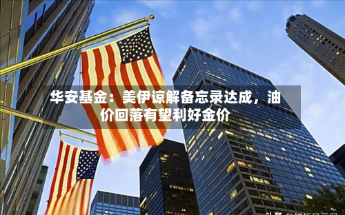 华安基金：美伊谅解备忘录达成	，油价回落有望利好金价-第2张图片