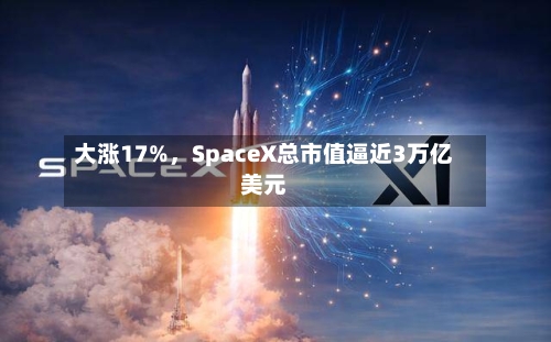 大涨17%，SpaceX总市值逼近3万亿美元