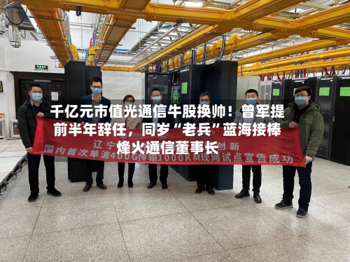 千亿元市值光通信牛股换帅！曾军提前半年辞任，同岁“老兵”蓝海接棒烽火通信董事长-第3张图片