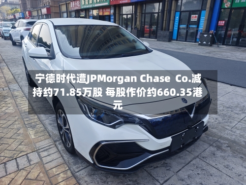 宁德时代遭JPMorgan Chase  Co.减持约71.85万股 每股作价约660.35港元