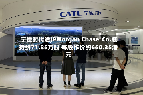 宁德时代遭JPMorgan Chase  Co.减持约71.85万股 每股作价约660.35港元-第2张图片