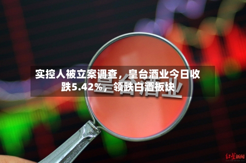 实控人被立案调查，皇台酒业今日收跌5.42%，领跌白酒板块-第2张图片