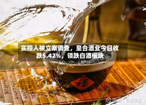 实控人被立案调查，皇台酒业今日收跌5.42%，领跌白酒板块