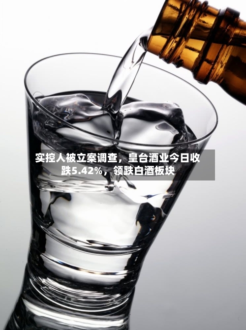 实控人被立案调查	，皇台酒业今日收跌5.42%，领跌白酒板块-第3张图片