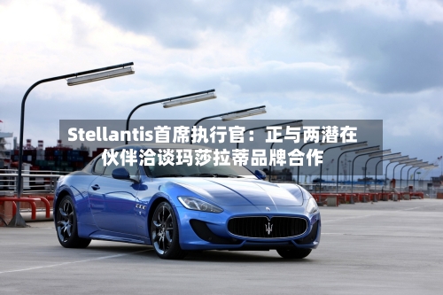 Stellantis首席执行官：正与两潜在伙伴洽谈玛莎拉蒂品牌合作-第2张图片
