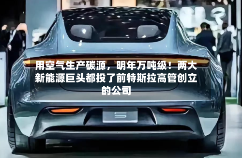 用空气生产碳源，明年万吨级！两大新能源巨头都投了前特斯拉高管创立的公司