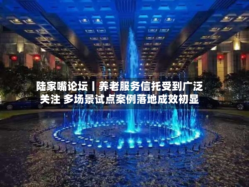 陆家嘴论坛丨养老服务信托受到广泛关注 多场景试点案例落地成效初显