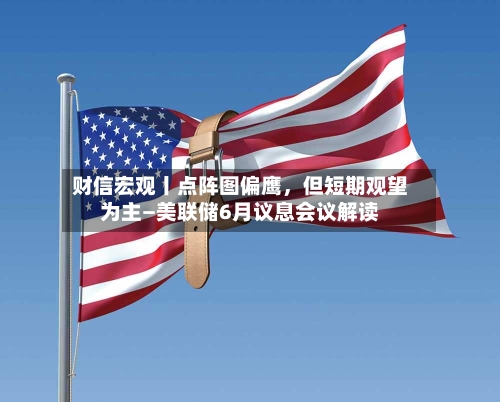 财信宏观丨点阵图偏鹰，但短期观望为主—美联储6月议息会议解读