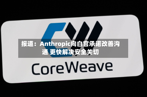 报道：Anthropic向白宫承诺改善沟通 更快解决安全关切