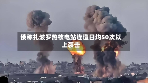 俄称扎波罗热核电站连遭日均50次以上袭击-第2张图片