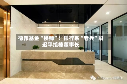 德邦基金“换帅”！银行系“老兵	”尉迟平接棒董事长-第2张图片