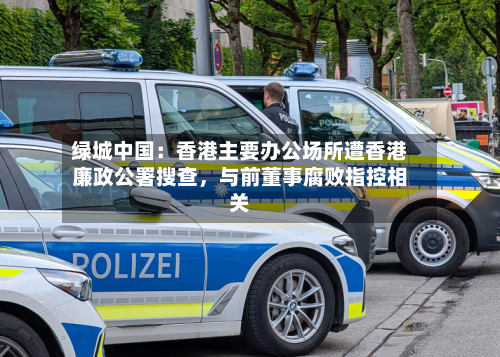 绿城中国：香港主要办公场所遭香港廉政公署搜查，与前董事腐败指控相关-第2张图片