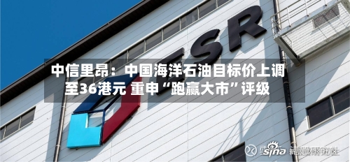 中信里昂：中国海洋石油目标价上调至36港元 重申“跑赢大市”评级