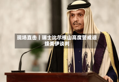 现场直击｜瑞士比尔根山高度警戒迎接美伊谈判