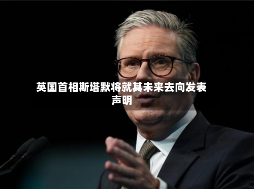 英国首相斯塔默将就其未来去向发表声明