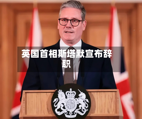 英国首相斯塔默宣布辞职