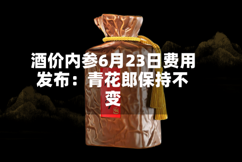 酒价内参6月23日费用发布：青花郎保持不变-第3张图片