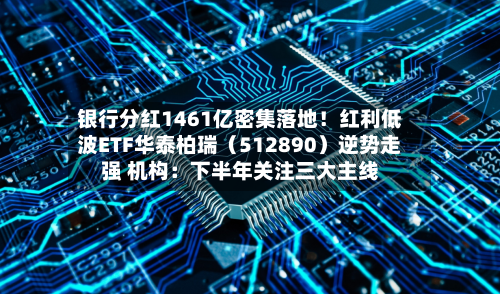 银行分红1461亿密集落地！红利低波ETF华泰柏瑞（512890）逆势走强 机构：下半年关注三大主线-第2张图片