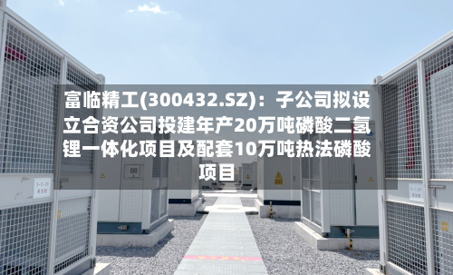 富临精工(300432.SZ)：子公司拟设立合资公司投建年产20万吨磷酸二氢锂一体化项目及配套10万吨热法磷酸项目