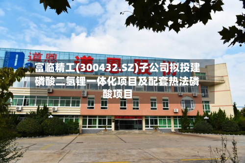富临精工(300432.SZ)子公司拟投建磷酸二氢锂一体化项目及配套热法磷酸项目