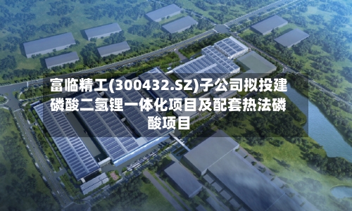 富临精工(300432.SZ)子公司拟投建磷酸二氢锂一体化项目及配套热法磷酸项目-第2张图片