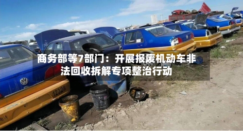 商务部等7部门：开展报废机动车非法回收拆解专项整治行动