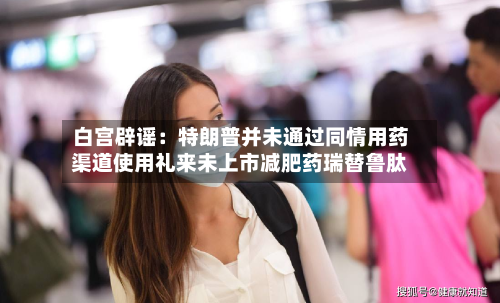 白宫辟谣：特朗普并未通过同情用药渠道使用礼来未上市减肥药瑞替鲁肽
